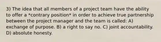 3) The idea that all members of a project team have the ability to offer a *contrary position* in order to achieve true partnership between the project manager and the team is called: A) exchange of purpose. B) a right to say no. C) joint accountability. D) absolute honesty.