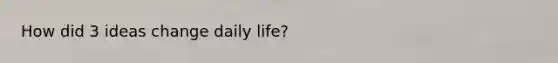 How did 3 ideas change daily life?