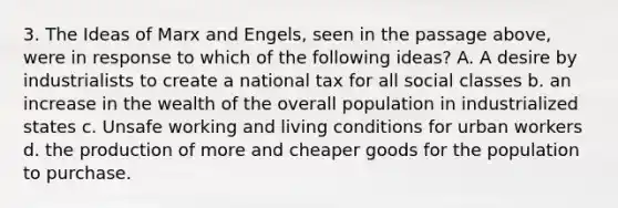 3. The Ideas of Marx and Engels, seen in the passage above, were in response to which of the following ideas? A. A desire by industrialists to create a national tax for all social classes b. an increase in the wealth of the overall population in industrialized states c. Unsafe working and living conditions for urban workers d. the production of more and cheaper goods for the population to purchase.