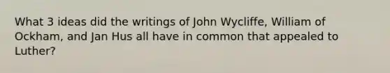 What 3 ideas did the writings of John Wycliffe, William of Ockham, and Jan Hus all have in common that appealed to Luther?