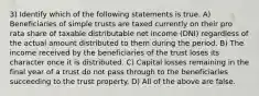 3) Identify which of the following statements is true. A) Beneficiaries of simple trusts are taxed currently on their pro rata share of taxable distributable net income (DNI) regardless of the actual amount distributed to them during the period. B) The income received by the beneficiaries of the trust loses its character once it is distributed. C) Capital losses remaining in the final year of a trust do not pass through to the beneficiaries succeeding to the trust property. D) All of the above are false.