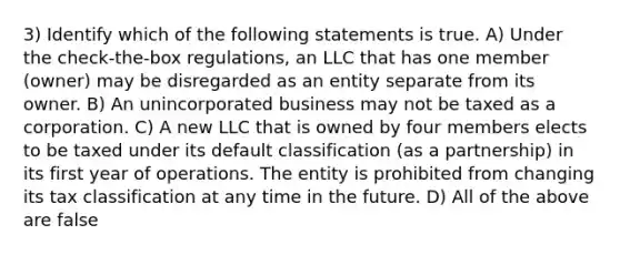 3) Identify which of the following statements is true. A) Under the check-the-box regulations, an LLC that has one member (owner) may be disregarded as an entity separate from its owner. B) An unincorporated business may not be taxed as a corporation. C) A new LLC that is owned by four members elects to be taxed under its default classification (as a partnership) in its first year of operations. The entity is prohibited from changing its tax classification at any time in the future. D) All of the above are false