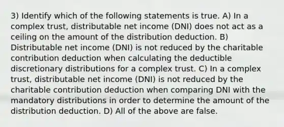 3) Identify which of the following statements is true. A) In a complex trust, distributable net income (DNI) does not act as a ceiling on the amount of the distribution deduction. B) Distributable net income (DNI) is not reduced by the charitable contribution deduction when calculating the deductible discretionary distributions for a complex trust. C) In a complex trust, distributable net income (DNI) is not reduced by the charitable contribution deduction when comparing DNI with the mandatory distributions in order to determine the amount of the distribution deduction. D) All of the above are false.