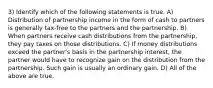 3) Identify which of the following statements is true. A) Distribution of partnership income in the form of cash to partners is generally tax-free to the partners and the partnership. B) When partners receive cash distributions from the partnership, they pay taxes on those distributions. C) If money distributions exceed the partner's basis in the partnership interest, the partner would have to recognize gain on the distribution from the partnership. Such gain is usually an ordinary gain. D) All of the above are true.