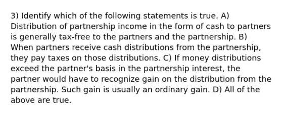 3) Identify which of the following statements is true. A) Distribution of partnership income in the form of cash to partners is generally tax-free to the partners and the partnership. B) When partners receive cash distributions from the partnership, they pay taxes on those distributions. C) If money distributions exceed the partner's basis in the partnership interest, the partner would have to recognize gain on the distribution from the partnership. Such gain is usually an ordinary gain. D) All of the above are true.