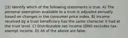 3) Identify which of the following statements is true. A) The personal exemption available to a trust is adjusted annually based on changes in the consumer price index. B) Income received by a trust beneficiary has the same character it had at the trust level. C) Distributable net income (DNI) excludes tax-exempt income. D) All of the above are false.