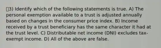 3) Identify which of the following statements is true. A) The personal exemption available to a trust is adjusted annually based on changes in the consumer price index. B) Income received by a trust beneficiary has the same character it had at the trust level. C) Distributable net income (DNI) excludes tax-exempt income. D) All of the above are false.