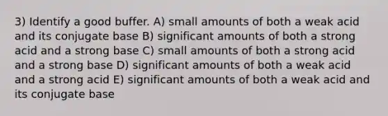 3) Identify a good buffer. A) small amounts of both a weak acid and its conjugate base B) significant amounts of both a strong acid and a strong base C) small amounts of both a strong acid and a strong base D) significant amounts of both a weak acid and a strong acid E) significant amounts of both a weak acid and its conjugate base