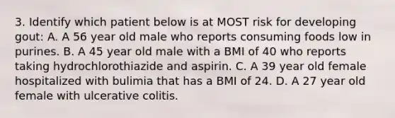 3. Identify which patient below is at MOST risk for developing gout: A. A 56 year old male who reports consuming foods low in purines. B. A 45 year old male with a BMI of 40 who reports taking hydrochlorothiazide and aspirin. C. A 39 year old female hospitalized with bulimia that has a BMI of 24. D. A 27 year old female with ulcerativ<a href='https://www.questionai.com/knowledge/k8BYCh1Dul-e-coli' class='anchor-knowledge'>e coli</a>tis.