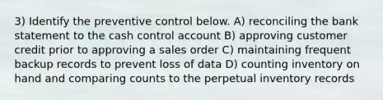 3) Identify the preventive control below. A) reconciling the bank statement to the cash control account B) approving customer credit prior to approving a sales order C) maintaining frequent backup records to prevent loss of data D) counting inventory on hand and comparing counts to the perpetual inventory records