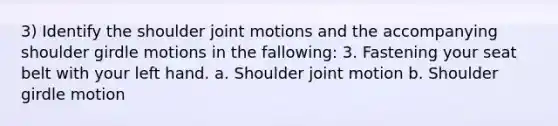 3) Identify the shoulder joint motions and the accompanying shoulder girdle motions in the fallowing: 3. Fastening your seat belt with your left hand. a. Shoulder joint motion b. Shoulder girdle motion