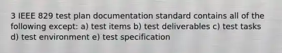 3 IEEE 829 test plan documentation standard contains all of the following except: a) test items b) test deliverables c) test tasks d) test environment e) test specification