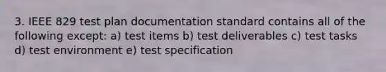 3. IEEE 829 test plan documentation standard contains all of the following except: a) test items b) test deliverables c) test tasks d) test environment e) test specification