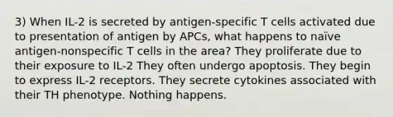 3) When IL-2 is secreted by antigen-specific T cells activated due to presentation of antigen by APCs, what happens to naïve antigen-nonspecific T cells in the area? They proliferate due to their exposure to IL-2 They often undergo apoptosis. They begin to express IL-2 receptors. They secrete cytokines associated with their TH phenotype. Nothing happens.