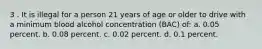 3 . It is illegal for a person 21 years of age or older to drive with a minimum blood alcohol concentration (BAC) of: a. 0.05 percent. b. 0.08 percent. c. 0.02 percent. d. 0.1 percent.