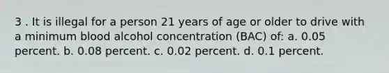 3 . It is illegal for a person 21 years of age or older to drive with a minimum blood alcohol concentration (BAC) of: a. 0.05 percent. b. 0.08 percent. c. 0.02 percent. d. 0.1 percent.