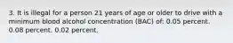 3. It is illegal for a person 21 years of age or older to drive with a minimum blood alcohol concentration (BAC) of: 0.05 percent. 0.08 percent. 0.02 percent.