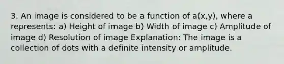 3. An image is considered to be a function of a(x,y), where a represents: a) Height of image b) Width of image c) Amplitude of image d) Resolution of image Explanation: The image is a collection of dots with a definite intensity or amplitude.