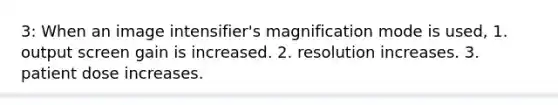 3: When an image intensifier's magnification mode is used, 1. output screen gain is increased. 2. resolution increases. 3. patient dose increases.