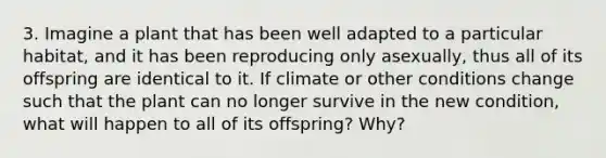 3. Imagine a plant that has been well adapted to a particular habitat, and it has been reproducing only asexually, thus all of its offspring are identical to it. If climate or other conditions change such that the plant can no longer survive in the new condition, what will happen to all of its offspring? Why?