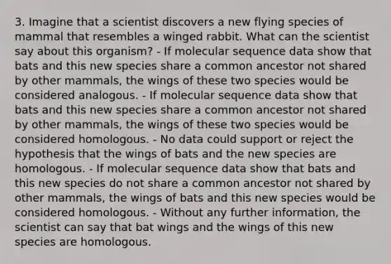 3. Imagine that a scientist discovers a new flying species of mammal that resembles a winged rabbit. What can the scientist say about this organism? - If molecular sequence data show that bats and this new species share a common ancestor not shared by other mammals, the wings of these two species would be considered analogous. - If molecular sequence data show that bats and this new species share a common ancestor not shared by other mammals, the wings of these two species would be considered homologous. - No data could support or reject the hypothesis that the wings of bats and the new species are homologous. - If molecular sequence data show that bats and this new species do not share a common ancestor not shared by other mammals, the wings of bats and this new species would be considered homologous. - Without any further information, the scientist can say that bat wings and the wings of this new species are homologous.