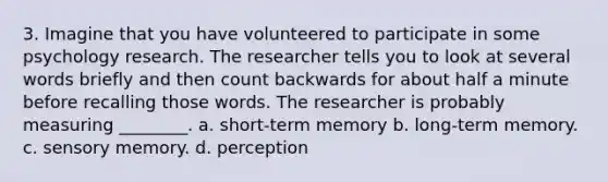 3. Imagine that you have volunteered to participate in some psychology research. The researcher tells you to look at several words briefly and then count backwards for about half a minute before recalling those words. The researcher is probably measuring ________. a. short-term memory b. long-term memory. c. sensory memory. d. perception