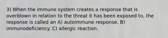 3) When the immune system creates a response that is overblown in relation to the threat it has been exposed to, the response is called an A) autoimmune response. B) immunodeficiency. C) allergic reaction.