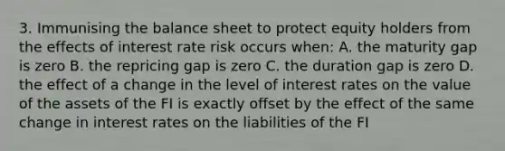 3. Immunising the balance sheet to protect equity holders from the effects of interest rate risk occurs when: A. the maturity gap is zero B. the repricing gap is zero C. the duration gap is zero D. the effect of a change in the level of interest rates on the value of the assets of the FI is exactly offset by the effect of the same change in interest rates on the liabilities of the FI