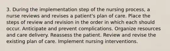 3. During the implementation step of the nursing process, a nurse reviews and revises a patient's plan of care. Place the steps of review and revision in the order in which each should occur. Anticipate and prevent complications. Organize resources and care delivery. Reassess the patient. Review and revise the existing plan of care. Implement nursing interventions.