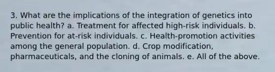 3. What are the implications of the integration of genetics into public health? a. Treatment for affected high-risk individuals. b. Prevention for at-risk individuals. c. Health-promotion activities among the general population. d. Crop modification, pharmaceuticals, and the cloning of animals. e. All of the above.