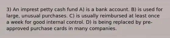 3) An imprest petty cash fund A) is a bank account. B) is used for large, unusual purchases. C) is usually reimbursed at least once a week for good internal control. D) is being replaced by pre-approved purchase cards in many companies.