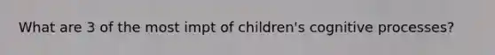 What are 3 of the most impt of children's cognitive processes?