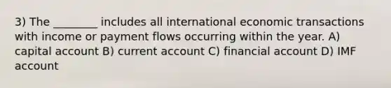 3) The ________ includes all international economic transactions with income or payment flows occurring within the year. A) capital account B) current account C) financial account D) IMF account