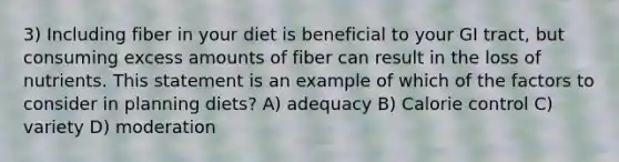 3) Including fiber in your diet is beneficial to your GI tract, but consuming excess amounts of fiber can result in the loss of nutrients. This statement is an example of which of the factors to consider in planning diets? A) adequacy B) Calorie control C) variety D) moderation