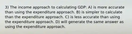 3) The income approach to calculating GDP: A) is more accurate than using the expenditure approach. B) is simpler to calculate than the expenditure approach. C) is less accurate than using the expenditure approach. D) will generate the same answer as using the expenditure approach.