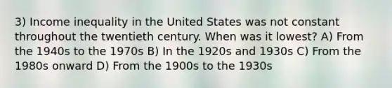 3) Income inequality in the United States was not constant throughout the twentieth century. When was it lowest? A) From the 1940s to the 1970s B) In the 1920s and 1930s C) From the 1980s onward D) From the 1900s to the 1930s