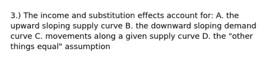 3.) The income and substitution effects account for: A. the upward sloping supply curve B. the downward sloping demand curve C. movements along a given supply curve D. the "other things equal" assumption