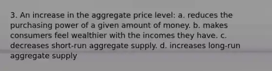 3. An increase in the aggregate price level: a. reduces the purchasing power of a given amount of money. b. makes consumers feel wealthier with the incomes they have. c. decreases short-run aggregate supply. d. increases long-run aggregate supply