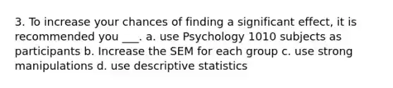 3. To increase your chances of finding a significant effect, it is recommended you ___. a. use Psychology 1010 subjects as participants b. Increase the SEM for each group c. use strong manipulations d. use descriptive statistics