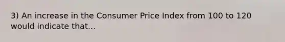 3) An increase in the Consumer Price Index from 100 to 120 would indicate that...