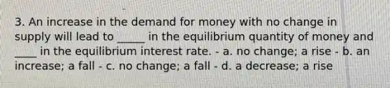 3. An increase in the demand for money with no change in supply will lead to _____ in the equilibrium quantity of money and ____ in the equilibrium interest rate. - a. no change; a rise - b. an increase; a fall - c. no change; a fall - d. a decrease; a rise