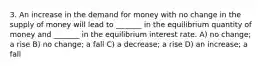 3. An increase in the demand for money with no change in the supply of money will lead to _______ in the equilibrium quantity of money and _______ in the equilibrium interest rate. A) no change; a rise B) no change; a fall C) a decrease; a rise D) an increase; a fall