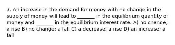 3. An increase in the demand for money with no change in the supply of money will lead to _______ in the equilibrium quantity of money and _______ in the equilibrium interest rate. A) no change; a rise B) no change; a fall C) a decrease; a rise D) an increase; a fall