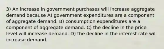 3) An increase in government purchases will increase aggregate demand because A) government expenditures are a component of aggregate demand. B) consumption expenditures are a component of aggregate demand. C) the decline in the price level will increase demand. D) the decline in the interest rate will increase demand.