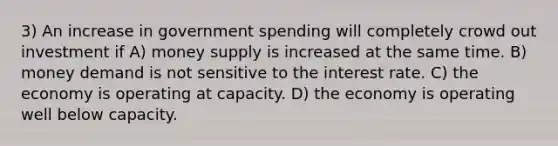 3) An increase in government spending will completely crowd out investment if A) money supply is increased at the same time. B) money demand is not sensitive to the interest rate. C) the economy is operating at capacity. D) the economy is operating well below capacity.