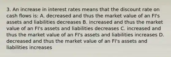 3. An increase in interest rates means that the discount rate on cash flows is: A. decreased and thus the market value of an FI's assets and liabilities decreases B. increased and thus the market value of an FI's assets and liabilities decreases C. increased and thus the market value of an FI's assets and liabilities increases D. decreased and thus the market value of an FI's assets and liabilities increases