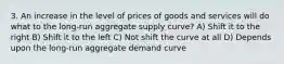 3. An increase in the level of prices of goods and services will do what to the long-run aggregate supply curve? A) Shift it to the right B) Shift it to the left C) Not shift the curve at all D) Depends upon the long-run aggregate demand curve