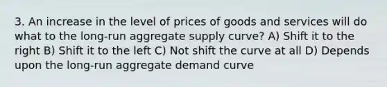 3. An increase in the level of prices of goods and services will do what to the long-run aggregate supply curve? A) Shift it to the right B) Shift it to the left C) Not shift the curve at all D) Depends upon the long-run aggregate demand curve