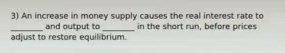 3) An increase in money supply causes the real interest rate to ________ and output to ________ in the short run, before prices adjust to restore equilibrium.