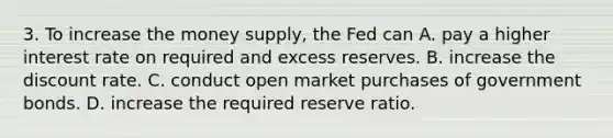 3. To increase the money supply, the Fed can A. pay a higher interest rate on required and excess reserves. B. increase the discount rate. C. conduct open market purchases of government bonds. D. increase the required reserve ratio.